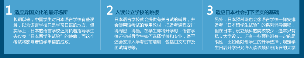 適應(yīng)異國(guó)文化的好場(chǎng)所
長(zhǎng)期以來(lái)，中國(guó)學(xué)生對(duì)日本語(yǔ)言學(xué)校有些誤解，以為語(yǔ)言學(xué)校只是學(xué)習(xí)日語(yǔ)的地方。但實(shí)際上，日本的語(yǔ)言學(xué)校還肩負(fù)著指導(dǎo)學(xué)生去攻克“日本留學(xué)生試驗(yàn)”的使命，而這個(gè)考試將影響著留學(xué)申請(qǐng)的成敗。入讀公立學(xué)校的跳板日本語(yǔ)言學(xué)校就會(huì)提供有關(guān)考試的輔導(dǎo)，并會(huì)使用該考試的專用教材，把備考課程安排得周密、得當(dāng)。在學(xué)生即將升學(xué)時(shí)，語(yǔ)言學(xué)校還會(huì)輔導(dǎo)學(xué)生如何選擇學(xué)校和專業(yè)，甚至還會(huì)安排入學(xué)考試前培訓(xùn)，包括日文寫(xiě)作及面試輔導(dǎo)等?！∵m應(yīng)日本社會(huì)打下堅(jiān)實(shí)的基礎(chǔ)
另外，日本預(yù)科班也會(huì)像語(yǔ)言學(xué)校一樣安排備考“日本留學(xué)生試驗(yàn)”的系列輔導(dǎo)課程，但在日本，設(shè)立預(yù)科的院校較少，通常只有私立大學(xué)才設(shè)立。還有一些預(yù)科班有一定的局限性，比如會(huì)限制學(xué)生的升學(xué)選擇，規(guī)定學(xué)生日后升學(xué)只允許入讀該預(yù)科班所在的大學(xué)。