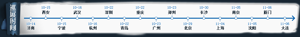 巡展時間 濟南10月14日 西安/寧波10月15日 杭州10月16日 深圳/青島/重慶10月22日 廣州/鄭州10月23日 北京10月29日 長沙10月30日 上海11月04日 南京/沈陽11月05日 廈門/大連11月06日